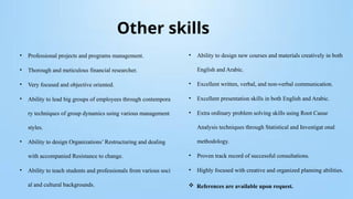 Other skills
• Professional projects and programs management.
• Thorough and meticulous financial researcher.
• Very focused and objective oriented.
• Ability to lead big groups of employees through contempora
ry techniques of group dynamics using various management
styles.
• Ability to design Organizations’ Restructuring and dealing
with accompanied Resistance to change.
• Ability to teach students and professionals from various soci
al and cultural backgrounds.
• Ability to design new courses and materials creatively in both
English and Arabic.
• Excellent written, verbal, and non-verbal communication.
• Excellent presentation skills in both English and Arabic.
• Extra ordinary problem solving skills using Root Cause
Analysis techniques through Statistical and Investigat onal
methodology.
• Proven track record of successful consultations.
• Highly focused with creative and organized planning abilities.
 References are available upon request.
 