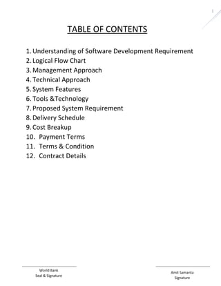 Amit Samanta 
Signature 
World Bank 
Seal & Signature 
1 
TABLE OF CONTENTS 
1. Understanding of Software Development Requirement 
2. Logical Flow Chart 
3. Management Approach 
4. Technical Approach 
5. System Features 
6. Tools &Technology 
7. Proposed System Requirement 
8. Delivery Schedule 
9. Cost Breakup 
10. Payment Terms 
11. Terms & Condition 
12. Contract Details 
 