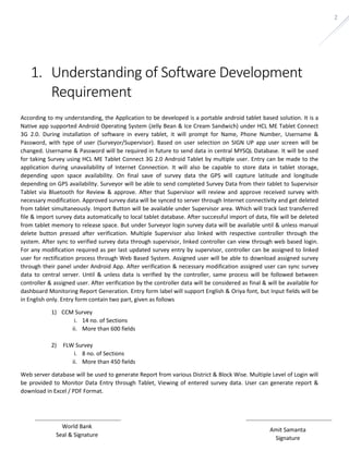 Amit Samanta 
Signature 
World Bank 
Seal & Signature 
2 
1. Understanding of Software Development 
Requirement 
According to my understanding, the Application to be developed is a portable android tablet based solution. It is a 
Native app supported Android Operating System (Jelly Bean & Ice Cream Sandwich) under HCL ME Tablet Connect 
3G 2.0. During installation of software in every tablet, it will prompt for Name, Phone Number, Username & 
Password, with type of user (Surveyor/Supervisor). Based on user selection on SIGN UP app user screen will be 
changed. Username & Password will be required in future to send data in central MYSQL Database. It will be used 
for taking Survey using HCL ME Tablet Connect 3G 2.0 Android Tablet by multiple user. Entry can be made to the 
application during unavailability of Internet Connection. It will also be capable to store data in tablet storage, 
depending upon space availability. On final save of survey data the GPS will capture latitude and longitude 
depending on GPS availability. Surveyor will be able to send completed Survey Data from their tablet to Supervisor 
Tablet via Bluetooth for Review & approve. After that Supervisor will review and approve received survey with 
necessary modification. Approved survey data will be synced to server through Internet connectivity and get deleted 
from tablet simultaneously. Import Button will be available under Supervisor area. Which will track last transferred 
file & import survey data automatically to local tablet database. After successful import of data, file will be deleted 
from tablet memory to release space. But under Surveyor login survey data will be available until & unless manual 
delete button pressed after verification. Multiple Supervisor also linked with respective controller through the 
system. After sync to verified survey data through supervisor, linked controller can view through web based login. 
For any modification required as per last updated survey entry by supervisor, controller can be assigned to linked 
user for rectification process through Web Based System. Assigned user will be able to download assigned survey 
through their panel under Android App. After verification & necessary modification assigned user can sync survey 
data to central server. Until & unless data is verified by the controller, same process will be followed between 
controller & assigned user. After verification by the controller data will be considered as final & will be available for 
dashboard Monitoring Report Generation. Entry form label will support English & Oriya font, but Input fields will be 
in English only. Entry form contain two part, given as follows 
1) CCM Survey 
i. 14 no. of Sections 
ii. More than 600 fields 
2) FLW Survey 
i. 8 no. of Sections 
ii. More than 450 fields 
Web server database will be used to generate Report from various District & Block Wise. Multiple Level of Login will 
be provided to Monitor Data Entry through Tablet, Viewing of entered survey data. User can generate report & 
download in Excel / PDF Format. 
 