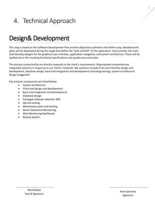 Amit Samanta 
Signature 
World Bank 
Seal & Signature 
5 
4. Technical Approach 
Design& Development 
This step is based on the Software Development Plan and the objectives outlined in the Define step. Detailed work 
plans will be developed during this stage that define the “look and feel” of the application. Concurrently, the team 
shall develop designs for the graphical user interface, application navigation, and system architecture. These will be 
spelled out in the resulting functional specifications and quality assurance plan. 
The process conducted by me directly responds to the client’s requirements. Myproposed comprehensive, 
integrated solutions in response to our client’s initiatives. My solutions include front-end interface design and 
development, database design, back-end integration and development (including testing), system architectural 
design (suggested 
Key solution components are listed below: 
 System architecture. 
 Front-end design and development. 
 Back-end integration and development. 
 Database design. 
 Packaged software selection APK. 
 QA and testing. 
 Maintenance plan and hosting. 
 Server Downtime Monitoring. 
 Web Monitoring Dashboard. 
 Backup System. 
 