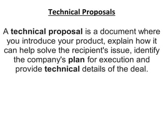 Technical Proposals
A technical proposal is a document where
you introduce your product, explain how it
can help solve the recipient's issue, identify
the company's plan for execution and
provide technical details of the deal.
 