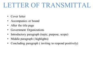 LETTER OF TRANSMITTAL
• Cover letter
• Accompanies or bound
• After the title page
• Government Organizations
• Introductory paragraph (topic, purpose, scope)
• Middle paragraph ( highlights)
• Concluding paragraph ( inviting to respond positively)
 