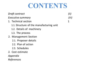 CONTENTS
Draft contract (ii)
Executive summary (iii)
1. Technical section 1
1.1. Structure of the manufacturing unit
1.2. Details of machinery
1.3. The process
2. Management Section
2.1. Proposer details
2.2. Plan of action
2.3. Schedules
3. Cost estimate
Appendix
References
 