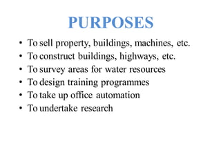 PURPOSES
• To sell property, buildings, machines, etc.
• To construct buildings, highways, etc.
• To survey areas for water resources
• To design training programmes
• To take up office automation
• To undertake research
 