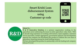 Smart Krishi Loan
disbursement System
using
Customer qr code
About Us :
R & D Innovative Solution, is a pioneer organization working in the
agriculture sector addressing the issues in entire agriculture value chain. With
its decade long experience of working with farmers, input suppliers, extension
service providers, market aggregators, government agencies and development
agencies the company has developed this product to address the core issue of
agriculture financing among the small holding farmers.
We have developed this product in partnership with the leading tech company
Inficare Pvt.Ltd.
 