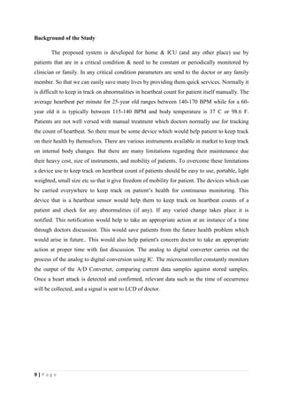 9 | P a g e
Background of the Study
The proposed system is developed for home & ICU (and any other place) use by
patients that are in a critical condition & need to be constant or periodically monitored by
clinician or family. In any critical condition parameters are send to the doctor or any family
member. So that we can easily save many lives by providing them quick services. Normally it
is difficult to keep in track on abnormalities in heartbeat count for patient itself manually. The
average heartbeat per minute for 25-year old ranges between 140-170 BPM while for a 60-
year old it is typically between 115-140 BPM and body temperature is 37 C or 98.6 F.
Patients are not well versed with manual treatment which doctors normally use for tracking
the count of heartbeat. So there must be some device which would help patient to keep track
on their health by themselves. There are various instruments available in market to keep track
on internal body changes. But there are many limitations regarding their maintenance due
their heavy cost, size of instruments, and mobility of patients. To overcome these limitations
a device use to keep track on heartbeat count of patients should be easy to use, portable, light
weighted, small size etc so that it give freedom of mobility for patient. The devices which can
be carried everywhere to keep track on patient’s health for continuous monitoring. This
device that is a heartbeat sensor would help them to keep track on heartbeat counts of a
patient and check for any abnormalities (if any). If any varied change takes place it is
notified. This notification would help to take an appropriate action at an instance of a time
through doctors discussion. This would save patients from the future health problem which
would arise in future.. This would also help patient's concern doctor to take an appropriate
action at proper time with fast discussion. The analog to digital converter carries out the
process of the analog to digital conversion using IC. The microcontroller constantly monitors
the output of the A/D Converter, comparing current data samples against stored samples.
Once a heart attack is detected and confirmed, relevant data such as the time of occurrence
will be collected, and a signal is sent to LCD of doctor.
 