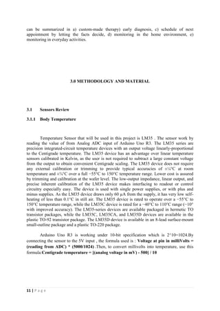 11 | P a g e
can be summarized in a) custom-made therapy) early diagnosis, c) schedule of next
appointment by letting the facts decide, d) monitoring in the home environment, e)
monitoring in everyday activities.
3.0 METHODOLOGY AND MATERIAL
3.1 Sensors Review
3.1.1 Body Temperature
Temperature Sensor that will be used in this project is LM35 . The sensor work by
reading the value of from Analog ADC input of Arduino Uno R3. The LM35 series are
precision integrated-circuit temperature devices with an output voltage linearly-proportional
to the Centigrade temperature. The LM35 device has an advantage over linear temperature
sensors calibrated in Kelvin, as the user is not required to subtract a large constant voltage
from the output to obtain convenient Centigrade scaling. The LM35 device does not require
any external calibration or trimming to provide typical accuracies of ±¼°C at room
temperature and ±¾°C over a full −55°C to 150°C temperature range. Lower cost is assured
by trimming and calibration at the wafer level. The low-output impedance, linear output, and
precise inherent calibration of the LM35 device makes interfacing to readout or control
circuitry especially easy. The device is used with single power supplies, or with plus and
minus supplies. As the LM35 device draws only 60 µA from the supply, it has very low self-
heating of less than 0.1°C in still air. The LM35 device is rated to operate over a −55°C to
150°C temperature range, while the LM35C device is rated for a −40°C to 110°C range (−10°
with improved accuracy). The LM35-series devices are available packaged in hermetic TO
transistor packages, while the LM35C, LM35CA, and LM35D devices are available in the
plastic TO-92 transistor package. The LM35D device is available in an 8-lead surface-mount
small-outline package and a plastic TO-220 package.
Arduino Uno R3 is working under 10-bit specification which is 2^10=1024.By
connecting the sensor to the 5V input , the formula used is : Voltage at pin in milliVolts =
(reading from ADC) * (5000/1024) .Then, to convert millivolts into temperature, use this
formula:Centigrade temperature = [(analog voltage in mV) - 500] / 10
 