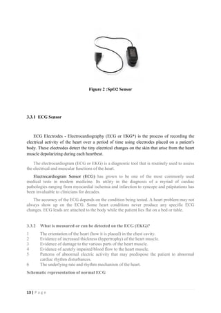 13 | P a g e
Figure 2 :SpO2 Sensor
3.3.1 ECG Sensor
ECG Electrodes - Electrocardiography (ECG or EKG*) is the process of recording the
electrical activity of the heart over a period of time using electrodes placed on a patient's
body. These electrodes detect the tiny electrical changes on the skin that arise from the heart
muscle depolarizing during each heartbeat.
The electrocardiogram (ECG or EKG) is a diagnostic tool that is routinely used to assess
the electrical and muscular functions of the heart.
Electrocardiogram Sensor (ECG) has grown to be one of the most commonly used
medical tests in modern medicine. Its utility in the diagnosis of a myriad of cardiac
pathologies ranging from myocardial ischemia and infarction to syncope and palpitations has
been invaluable to clinicians for decades.
The accuracy of the ECG depends on the condition being tested. A heart problem may not
always show up on the ECG. Some heart conditions never produce any specific ECG
changes. ECG leads are attached to the body while the patient lies flat on a bed or table.
3.3.2 What is measured or can be detected on the ECG (EKG)?
1 The orientation of the heart (how it is placed) in the chest cavity.
2 Evidence of increased thickness (hypertrophy) of the heart muscle.
3 Evidence of damage to the various parts of the heart muscle.
4 Evidence of acutely impaired blood flow to the heart muscle.
5 Patterns of abnormal electric activity that may predispose the patient to abnormal
cardiac rhythm disturbances.
6 The underlying rate and rhythm mechanism of the heart.
Schematic representation of normal ECG
 