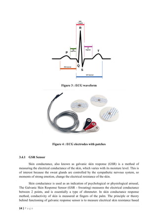 14 | P a g e
Figure 3 : ECG waveform
Figure 4 : ECG electrodes with patches
3.4.1 GSR Sensor
Skin conductance, also known as galvanic skin response (GSR) is a method of
measuring the electrical conductance of the skin, which varies with its moisture level. This is
of interest because the sweat glands are controlled by the sympathetic nervous system, so
moments of strong emotion, change the electrical resistance of the skin.
Skin conductance is used as an indication of psychological or physiological arousal,
The Galvanic Skin Response Sensor (GSR - Sweating) measures the electrical conductance
between 2 points, and is essentially a type of ohmmeter. In skin conductance response
method, conductivity of skin is measured at fingers of the palm. The principle or theory
behind functioning of galvanic response sensor is to measure electrical skin resistance based
 