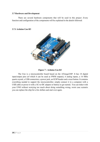 18 | P a g e
3.7 Hardware and Development
There are several hardware components that will be used in this project .Every
function and configuration of the components will be explained in the details followed.
3.7.1 Arduino Uno R3
Figure 7 : Arduino Uno R3
The Uno is a microcontroller board based on the ATmega328P. It has 14 digital
input/output pins (of which 6 can be used as PWM outputs), 6 analog inputs, a 16 MHz
quartz crystal, a USB connection, a power jack, an ICSP header and a reset button. It contains
everything needed to support the microcontroller; simply connect it to a computer with a
USB cable or power it with a AC-to-DC adapter or battery to get started.. You can tinker with
your UNO without worrying too much about doing something wrong, worst case scenario
you can replace the chip for a few dollars and start over again.
 