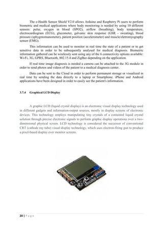 20 | P a g e
The e-Health Sensor Shield V2.0 allows Arduino and Raspberry Pi users to perform
biometric and medical applications where body monitoring is needed by using 10 different
sensors: pulse, oxygen in blood (SPO2), airflow (breathing), body temperature,
electrocardiogram (ECG), glucometer, galvanic skin response (GSR - sweating), blood
pressure (sphygmomanometer), patient position (accelerometer) and muscle/eletromyography
sensor (EMG).
This information can be used to monitor in real time the state of a patient or to get
sensitive data in order to be subsequently analysed for medical diagnosis. Biometric
information gathered can be wirelessly sent using any of the 6 connectivity options available:
Wi-Fi, 3G, GPRS, Bluetooth, 802.15.4 and ZigBee depending on the application.
If real time image diagnosis is needed a camera can be attached to the 3G module in
order to send photos and videos of the patient to a medical diagnosis center.
Data can be sent to the Cloud in order to perform permanent storage or visualized in
real time by sending the data directly to a laptop or Smartphone. iPhone and Android
applications have been designed in order to easily see the patient's information.
3.7.4 Graphical LCD Display
A graphic LCD (liquid crystal display) is an electronic visual display technology used
in different gadgets and information-output sources, mostly in display screens of electronic
devices. This technology employs manipulating tiny crystals of a contained liquid crystal
solution through precise electronic signals to perform graphic display operations over a two-
dimensional physical screen. LCD technology is considered the successor of conventional
CRT (cathode ray tube) visual display technology, which uses electron-firing gun to produce
a pixel-based display over monitor screens.
 