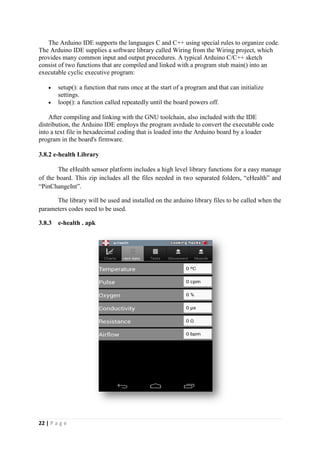 22 | P a g e
The Arduino IDE supports the languages C and C++ using special rules to organize code.
The Arduino IDE supplies a software library called Wiring from the Wiring project, which
provides many common input and output procedures. A typical Arduino C/C++ sketch
consist of two functions that are compiled and linked with a program stub main() into an
executable cyclic executive program:
 setup(): a function that runs once at the start of a program and that can initialize
settings.
 loop(): a function called repeatedly until the board powers off.
After compiling and linking with the GNU toolchain, also included with the IDE
distribution, the Arduino IDE employs the program avrdude to convert the executable code
into a text file in hexadecimal coding that is loaded into the Arduino board by a loader
program in the board's firmware.
3.8.2 e-health Library
The eHealth sensor platform includes a high level library functions for a easy manage
of the board. This zip includes all the files needed in two separated folders, “eHealth” and
“PinChangeInt”.
The library will be used and installed on the arduino library files to be called when the
parameters codes need to be used.
3.8.3 e-health . apk
 