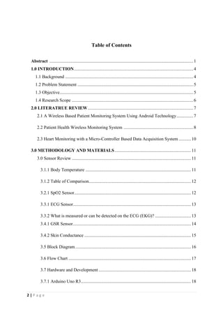 2 | P a g e
Table of Contents
Abstract ................................................................................................................................1
1.0 INTRODUCTION..........................................................................................................4
1.1 Background ..................................................................................................................4
1.2 Problem Statement .......................................................................................................5
1.3 Objective.......................................................................................................................5
1.4 Research Scope ............................................................................................................6
2.0 LITERATRUE REVIEW..............................................................................................7
2.1 A Wireless Based Patient Monitoring System Using Android Technology...............7
2.2 Patient Health Wireless Monitoring System ..............................................................8
2.3 Heart Monitoring with a Micro-Controller Based Data Acquisition System ...........10
3.0 METHODOLOGY AND MATERIALS....................................................................11
3.0 Sensor Review ..........................................................................................................11
3.1.1 Body Temperature ..............................................................................................11
3.1.2 Table of Comparison...........................................................................................12
3.2.1 SpO2 Sensor........................................................................................................12
3.3.1 ECG Sensor.........................................................................................................13
3.3.2 What is measured or can be detected on the ECG (EKG)? ................................13
3.4.1 GSR Sensor.........................................................................................................14
3.4.2 Skin Conductance ...............................................................................................15
3.5 Block Diagram.......................................................................................................16
3.6 Flow Chart .............................................................................................................17
3.7 Hardware and Development ..................................................................................18
3.7.1 Arduino Uno R3..................................................................................................18
 