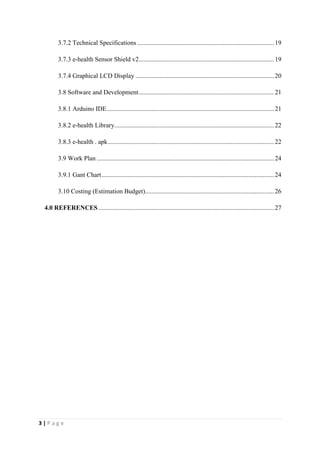 3 | P a g e
3.7.2 Technical Specifications.....................................................................................19
3.7.3 e-health Sensor Shield v2....................................................................................19
3.7.4 Graphical LCD Display ......................................................................................20
3.8 Software and Development....................................................................................21
3.8.1 Arduino IDE........................................................................................................21
3.8.2 e-health Library...................................................................................................22
3.8.3 e-health . apk.......................................................................................................22
3.9 Work Plan ..............................................................................................................24
3.9.1 Gant Chart...........................................................................................................24
3.10 Costing (Estimation Budget)................................................................................26
4.0 REFERENCES.............................................................................................................27
 