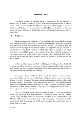4 | P a g e
1.0 INTRODUCTION
This project requires the hardware design of Adriano Uno R3 and software by
Arduino IDE .A medical shield will be used with the microcontroller which is e-health
Sensor Shield. These two mainboard will be connected with four different types of sensors of
ECG Sensor , GSR Sensor , Temperature Sensor and SpO2 Sensor. By the used of these four
sensor , the user will be able to identify their several health condition and monitor them by
time to time.
1.1 Background
Human nowadays need to take care of their own health and the one they love around
them. Instead of spending time going to clinics or hospital to have their medical checkup,
they chose to stay at home and continue doing their daily routines. Even if they did, they also
need an assistant or companion around them anytime and everywhere they go. They need to
understand how is their health condition (is it bad or good?).As an example, if one patient
were given a result of ECG graphs by the medical assistant, did he/she truly understand of
every waveform present in the result or know what does the PQRS stands for? So, they
should be able to understand every parameter readings by the help of the user interface that
will be design.
So there must be some device which would help patient to keep track on their health
by themselves. There are various instruments available in market to keep track on internal
body changes. But there are many limitations regarding their maintenance due their heavy
cost, size of instruments, and mobility of patients.
To overcome these limitations a device use to keep track on every parameter
involved should be easy to use, portable, light weighted, small size etc. so that it give
freedom of mobility for patient. The devices which can be carried everywhere to keep track
on patient’s health.. If any varied change takes place it is notified. This notification would
help to take an appropriate action at an instance of a time. This would save patients from the
future health problem which would arise. This would also help patient's concern doctor to
take an appropriate action at proper time.
The device contains several types of sensors includes ECG( Electrocardiogram)
sensor, GSR ( Galvanic Skin Response)sensor , Temperature sensor , and SpO2 (Blood
Oxygen Level) .The ECG sensor will measure the waveform of the heartbeat of the user.
While the GSR sensor will measure the level of skin conductance , Temperature sensor for
measuring the body temperature and SpO2 sensor measuring the blood oxygen level in
human blood of the user
 