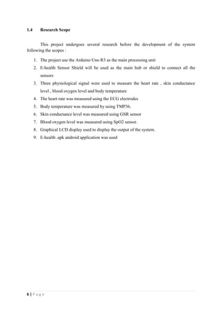 6 | P a g e
1.4 Research Scope
This project undergoes several research before the development of the system
following the scopes :
1. The project use the Arduino Uno R3 as the main processing unit
2. E-health Sensor Shield will be used as the main hub or shield to connect all the
sensors
3. Three physiological signal were used to measure the heart rate , skin conductance
level , blood oxygen level and body temperature
4. The heart rate was measured using the ECG electrodes
5. Body temperature was measured by using TMP36.
6. Skin conductance level was measured using GSR sensor
7. Blood oxygen level was measured using SpO2 sensor.
8. Graphical LCD display used to display the output of the system.
9. E-health .apk android application was used
 