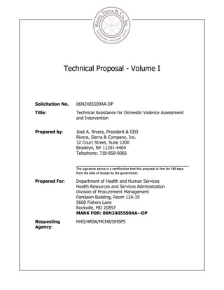 Technical Proposal - Volume I



Solicitation No.   06N2405509AA-DP
Title:             Technical Assistance for Domestic Violence Assessment
                   and Intervention


Prepared by:       José A. Rivera, President & CEO
                   Rivera, Sierra & Company, Inc.
                   32 Court Street, Suite 1200
                   Brooklyn, NY 11201-4404
                   Telephone: 718-858-0066


                   The signature above is a certification that this proposal is firm for 180 days
                   from the date of receipt by the government.

Prepared For:      Department of Health and Human Services
                   Health Resources and Services Administration
                   Division of Procurement Management
                   Parklawn Building, Room 13A-19
                   5600 Fishers Lane
                   Rockville, MD 20857
                   MARK FOR: 06N2405509AA--DP
Requesting         HHS/HRSA/MCHB/DHSPS
Agency:
 