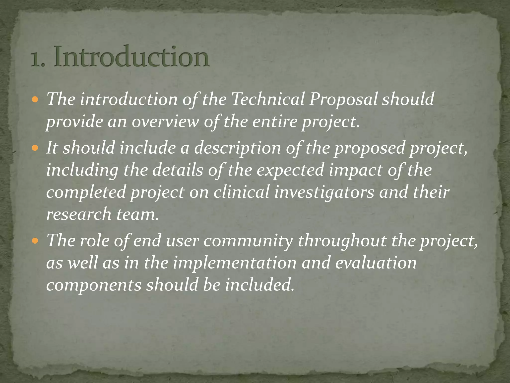  The introduction of the Technical Proposal should
provide an overview of the entire project.
 It should include a description of the proposed project,
including the details of the expected impact of the
completed project on clinical investigators and their
research team.
 The role of end user community throughout the project,
as well as in the implementation and evaluation
components should be included.
 