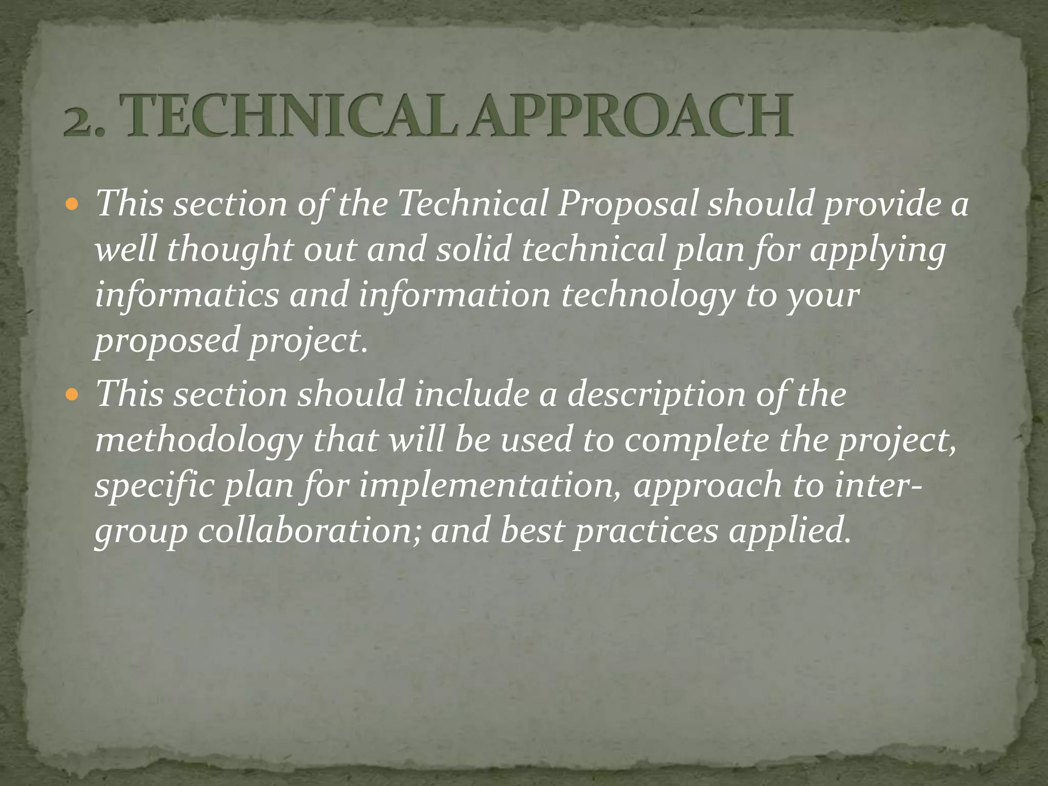  This section of the Technical Proposal should provide a
well thought out and solid technical plan for applying
informatics and information technology to your
proposed project.
 This section should include a description of the
methodology that will be used to complete the project,
specific plan for implementation, approach to inter-
group collaboration; and best practices applied.
 