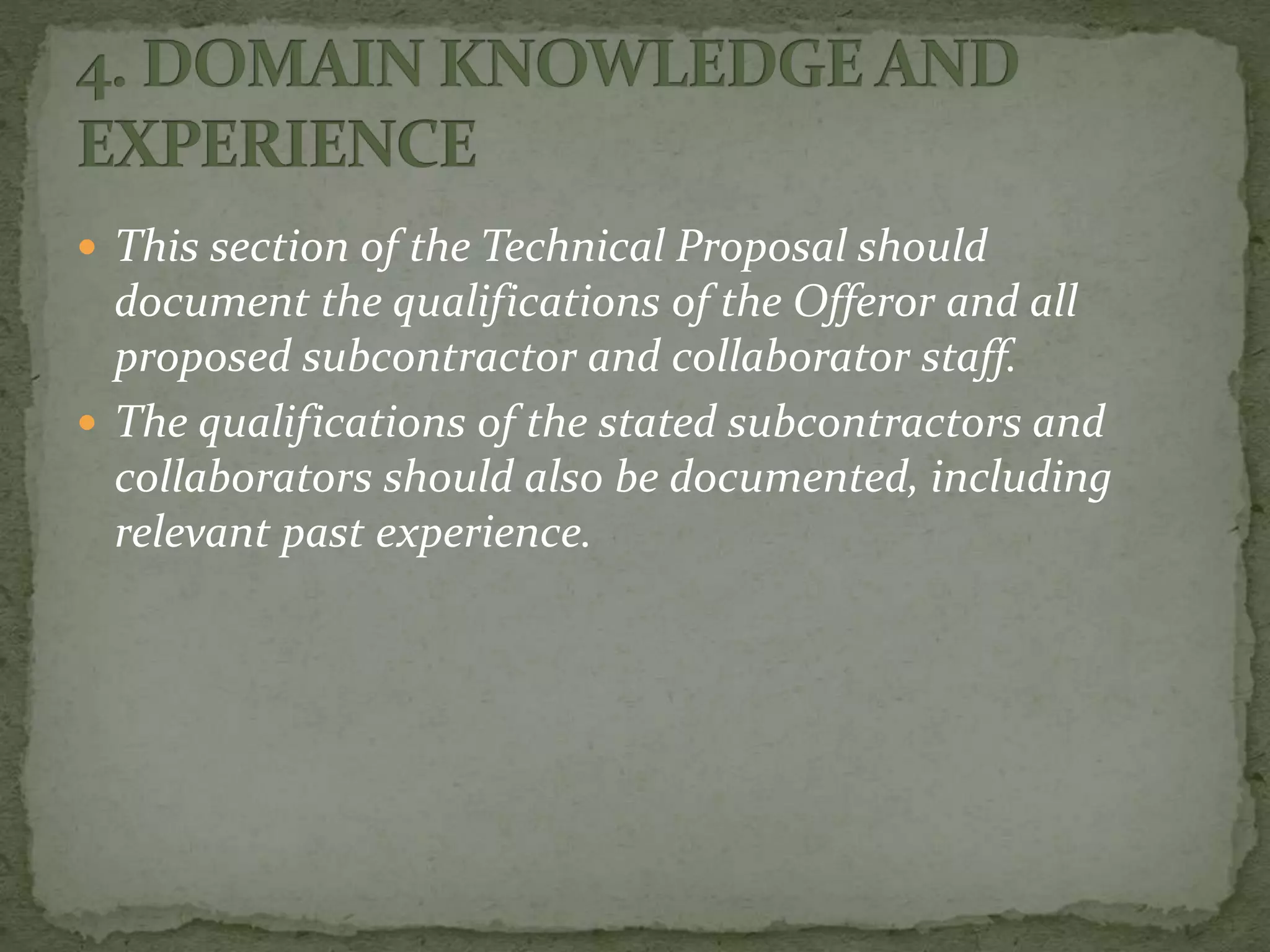  This section of the Technical Proposal should
document the qualifications of the Offeror and all
proposed subcontractor and collaborator staff.
 The qualifications of the stated subcontractors and
collaborators should also be documented, including
relevant past experience.
 