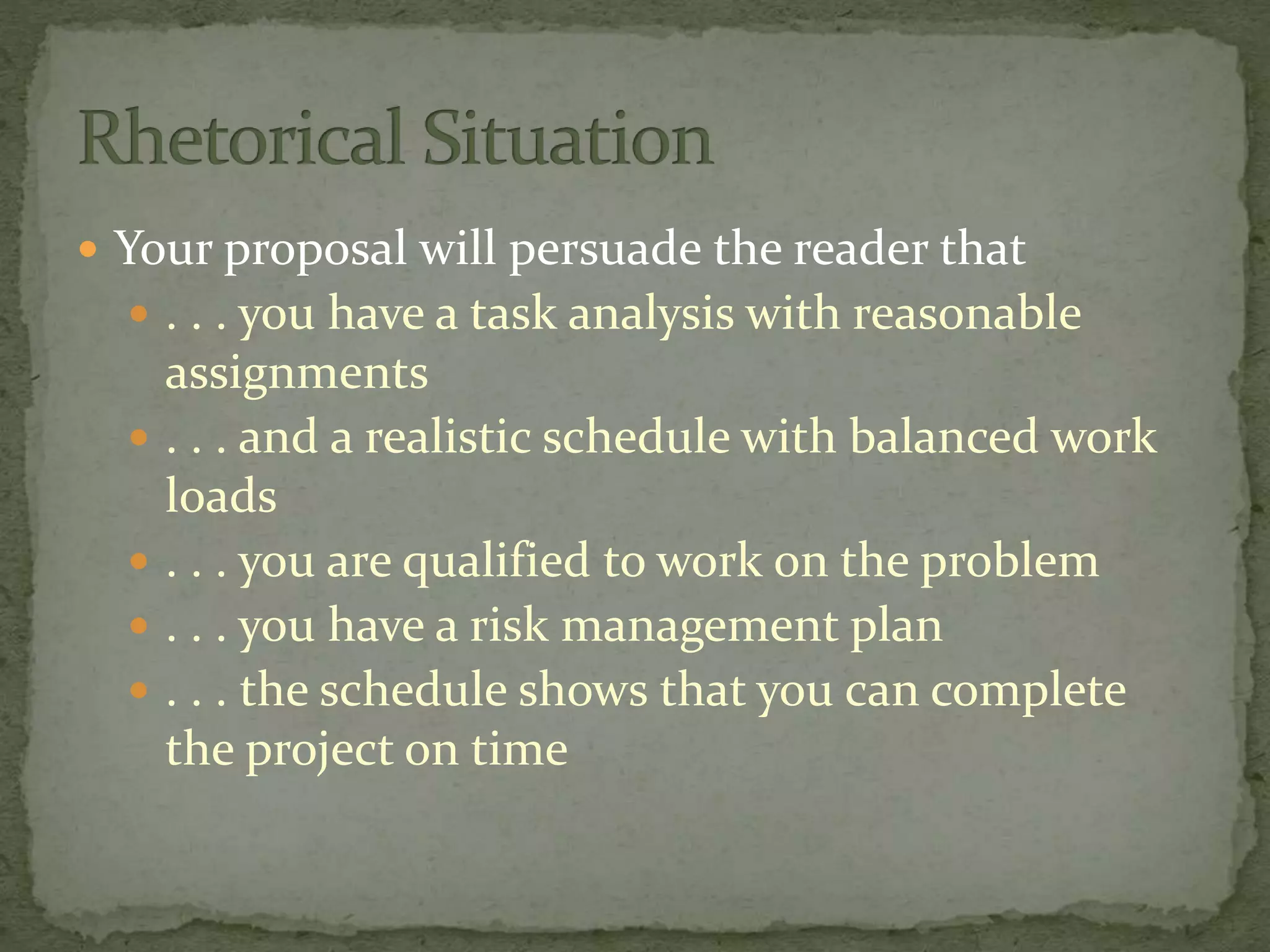  Your proposal will persuade the reader that
 . . . you have a task analysis with reasonable
assignments
 . . . and a realistic schedule with balanced work
loads
 . . . you are qualified to work on the problem
 . . . you have a risk management plan
 . . . the schedule shows that you can complete
the project on time
 