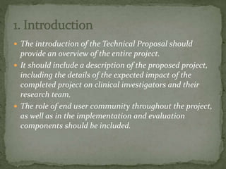  The introduction of the Technical Proposal should
provide an overview of the entire project.
 It should include a description of the proposed project,
including the details of the expected impact of the
completed project on clinical investigators and their
research team.
 The role of end user community throughout the project,
as well as in the implementation and evaluation
components should be included.
 