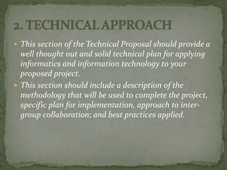  This section of the Technical Proposal should provide a
well thought out and solid technical plan for applying
informatics and information technology to your
proposed project.
 This section should include a description of the
methodology that will be used to complete the project,
specific plan for implementation, approach to inter-
group collaboration; and best practices applied.
 