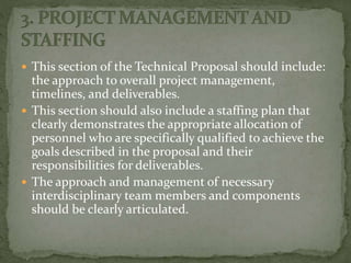  This section of the Technical Proposal should include:
the approach to overall project management,
timelines, and deliverables.
 This section should also include a staffing plan that
clearly demonstrates the appropriate allocation of
personnel who are specifically qualified to achieve the
goals described in the proposal and their
responsibilities for deliverables.
 The approach and management of necessary
interdisciplinary team members and components
should be clearly articulated.
 