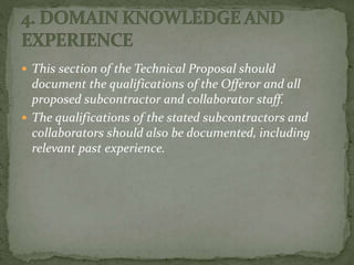  This section of the Technical Proposal should
document the qualifications of the Offeror and all
proposed subcontractor and collaborator staff.
 The qualifications of the stated subcontractors and
collaborators should also be documented, including
relevant past experience.
 