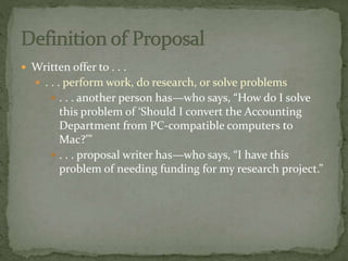  Written offer to . . .
 . . . perform work, do research, or solve problems
 . . . another person has—who says, “How do I solve
this problem of ‘Should I convert the Accounting
Department from PC-compatible computers to
Mac?’”
 . . . proposal writer has—who says, “I have this
problem of needing funding for my research project.”
 