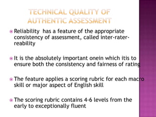 Reliability has a feature of the appropriate
consistency of assessment, called inter-rater-
reability
 It is the absolutely important onein which itis to
ensure both the consistency and fairness of rating
 The feature applies a scoring rubric for each macro
skill or major aspect of English skill
 The scoring rubric contains 4-6 levels from the
early to exceptionally fluent
 