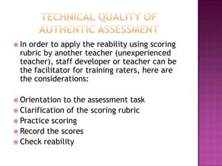  In order to apply the reability using scoring
rubric by another teacher (unexperienced
teacher), staff developer or teacher can be
the facilitator for training raters, here are
the considerations:
 Orientation to the assessment task
 Clarification of the scoring rubric
 Practice scoring
 Record the scores
 Check reability
 