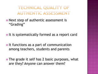  Next step of authentic assessment is
“Grading”
 It is systematically formed as a report card
 It functions as a part of communication
among teachers, students and parents
 The grade it self has 2 basic purposes, what
are they? Anyone can answer them?
 