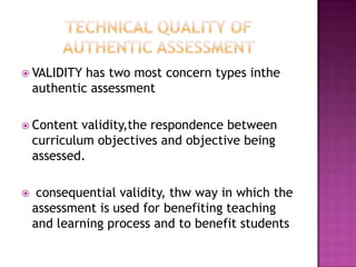  VALIDITY has two most concern types inthe
authentic assessment
 Content validity,the respondence between
curriculum objectives and objective being
assessed.
 consequential validity, thw way in which the
assessment is used for benefiting teaching
and learning process and to benefit students
 