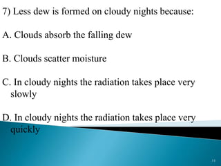 7) Less dew is formed on cloudy nights because:
A. Clouds absorb the falling dew
B. Clouds scatter moisture
C. In cloudy nights the radiation takes place very
slowly
D. In cloudy nights the radiation takes place very
quickly
11
 