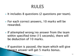 It includes 8 questions (2 questions per team).
 For each correct answers, 10 marks will be
rewarded.
 If attempted wrong/no answer from the team
within specified time (15 seconds), there will
be deduction of 10 marks.
 If question is passed, the team which will give
correct answer will get 5 marks bonus.
14
 