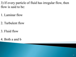 3) If every particle of fluid has irregular flow, then
flow is said to be:
1. Laminar flow
2. Turbulent flow
3. Fluid flow
4. Both a and b
17
 