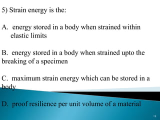 5) Strain energy is the:
A. energy stored in a body when strained within
elastic limits
B. energy stored in a body when strained upto the
breaking of a specimen
C. maximum strain energy which can be stored in a
body
D. proof resilience per unit volume of a material
19
 