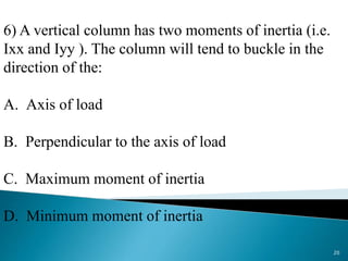 6) A vertical column has two moments of inertia (i.e.
Ixx and Iyy ). The column will tend to buckle in the
direction of the:
A. Axis of load
B. Perpendicular to the axis of load
C. Maximum moment of inertia
D. Minimum moment of inertia
20
 