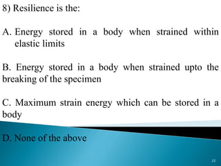 8) Resilience is the:
A. Energy stored in a body when strained within
elastic limits
B. Energy stored in a body when strained upto the
breaking of the specimen
C. Maximum strain energy which can be stored in a
body
D. None of the above
22
 