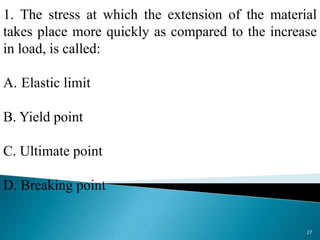 1. The stress at which the extension of the material
takes place more quickly as compared to the increase
in load, is called:
A. Elastic limit
B. Yield point
C. Ultimate point
D. Breaking point
27
 
