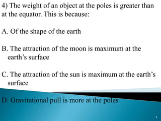 4) The weight of an object at the poles is greater than
at the equator. This is because:
A. Of the shape of the earth
B. The attraction of the moon is maximum at the
earth’s surface
C. The attraction of the sun is maximum at the earth’s
surface
D. Gravitational pull is more at the poles
8
 