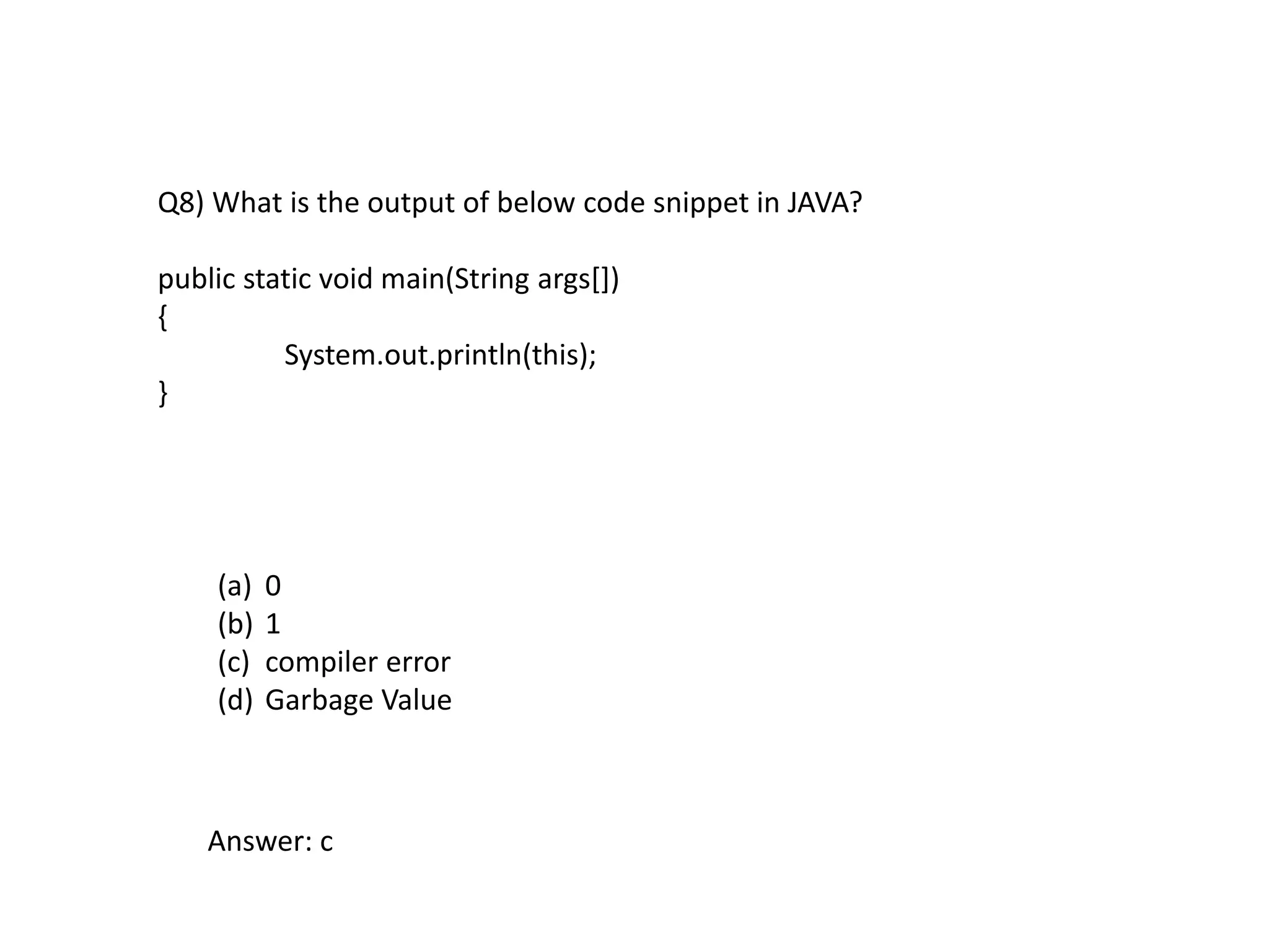 Q8) What is the output of below code snippet in JAVA?
public static void main(String args[])
{
System.out.println(this);
}
(a) 0
(b) 1
(c) compiler error
(d) Garbage Value
Answer: c
 