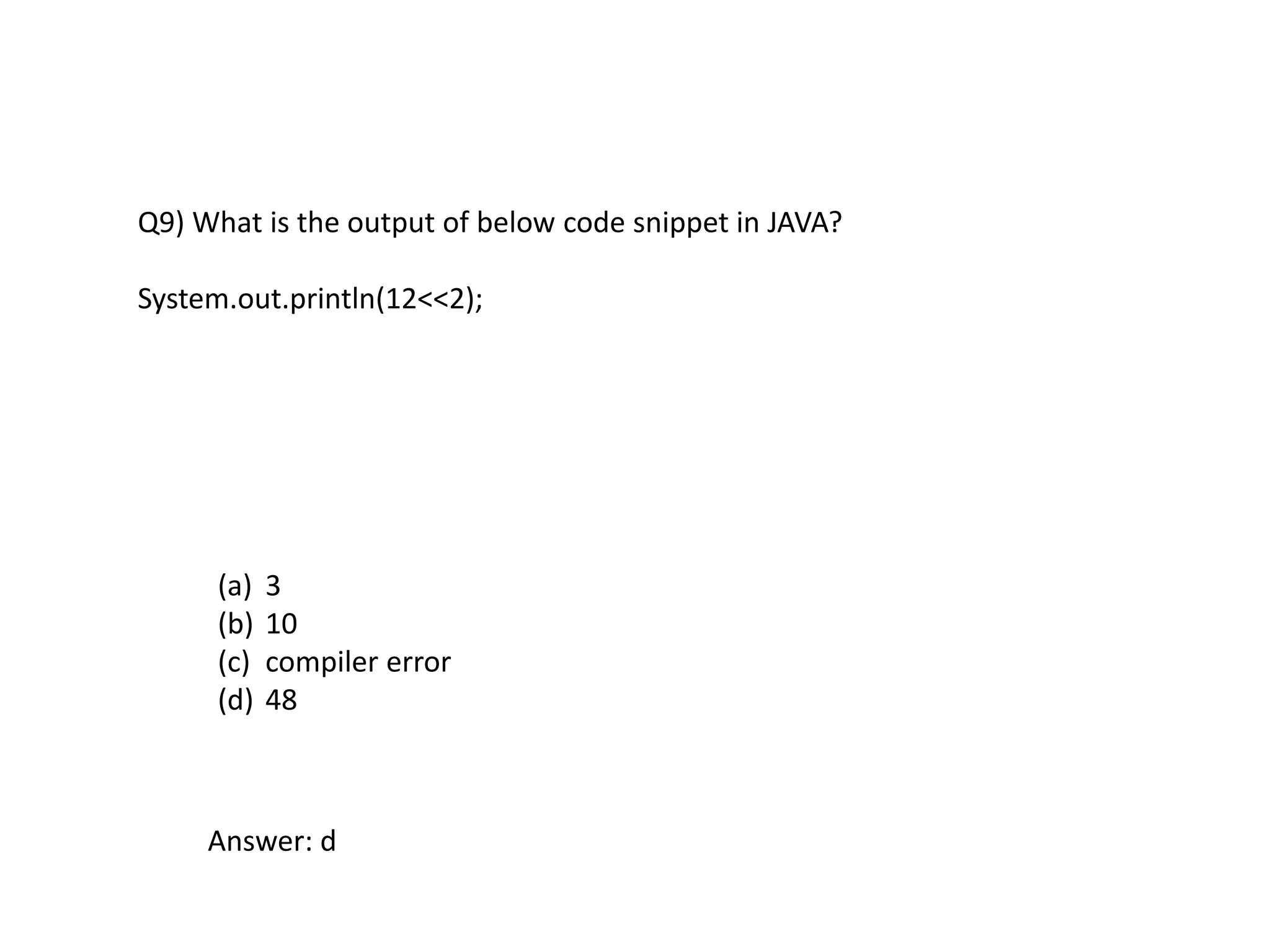 Q9) What is the output of below code snippet in JAVA?
System.out.println(12<<2);
(a) 3
(b) 10
(c) compiler error
(d) 48
Answer: d
 