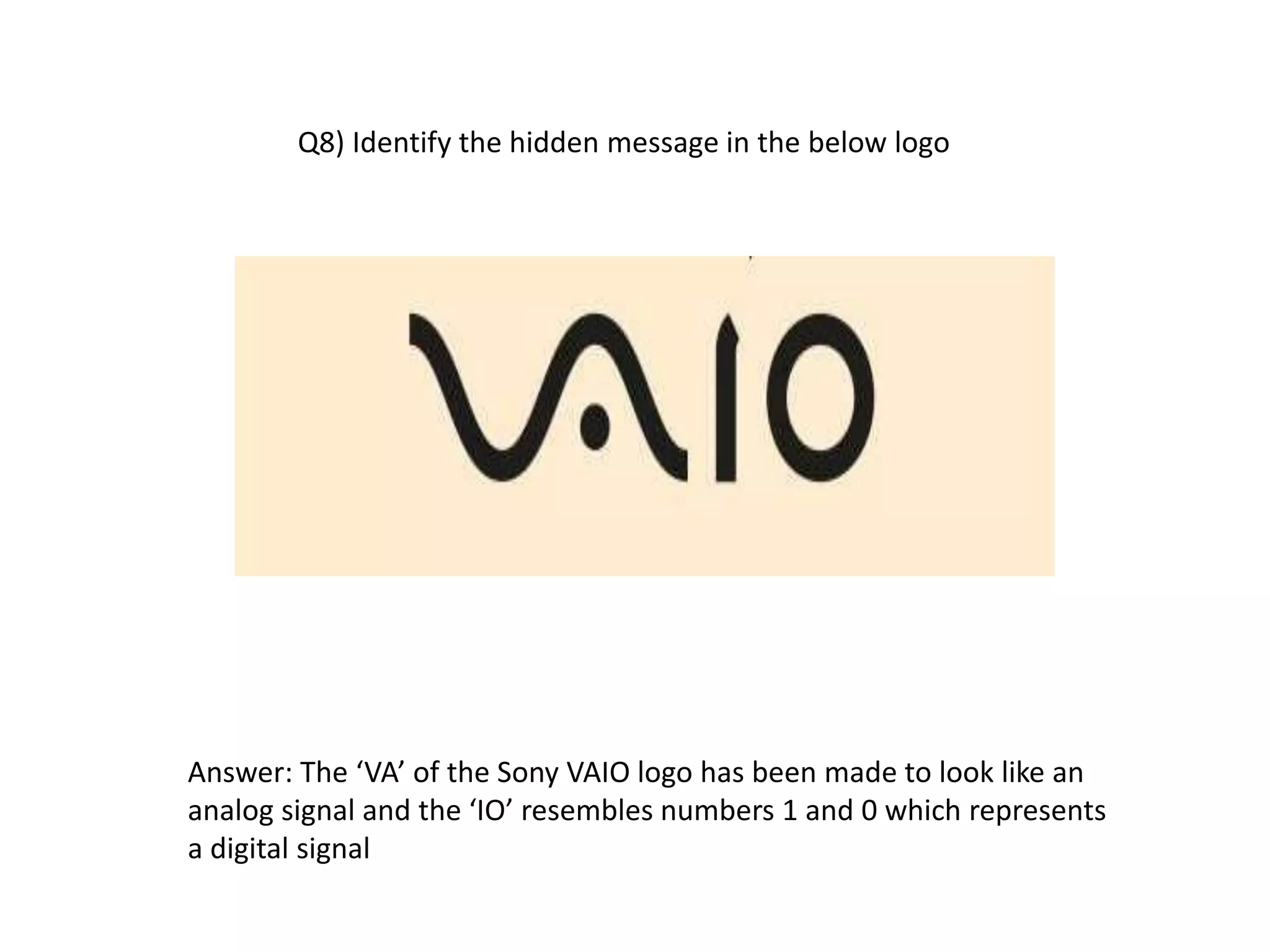 Q8) Identify the hidden message in the below logo
Answer: The ‘VA’ of the Sony VAIO logo has been made to look like an
analog signal and the ‘IO’ resembles numbers 1 and 0 which represents
a digital signal
 