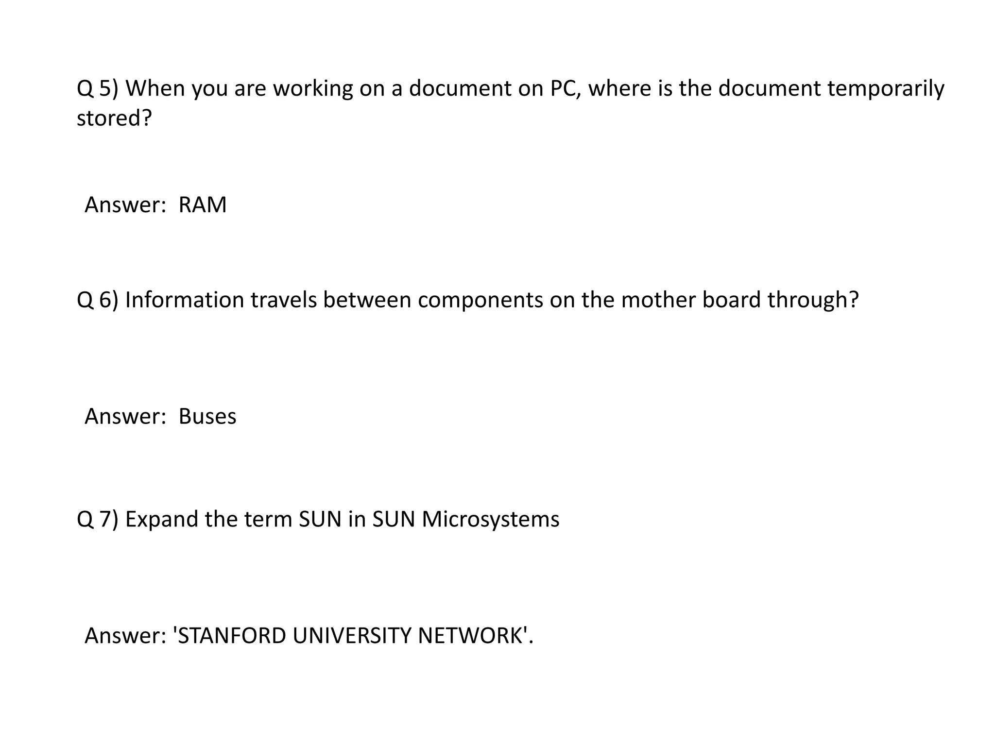 Q 5) When you are working on a document on PC, where is the document temporarily
stored?
Answer: RAM
Q 6) Information travels between components on the mother board through?
Answer: Buses
Q 7) Expand the term SUN in SUN Microsystems
Answer: 'STANFORD UNIVERSITY NETWORK'.
 