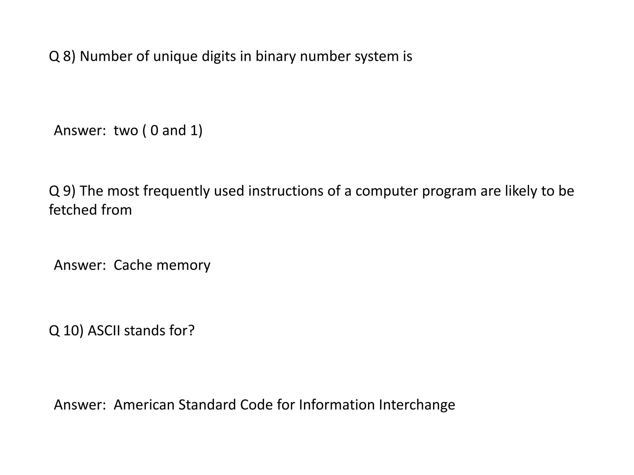 Q 8) Number of unique digits in binary number system is
Answer: two ( 0 and 1)
Q 9) The most frequently used instructions of a computer program are likely to be
fetched from
Answer: Cache memory
Q 10) ASCII stands for?
Answer: American Standard Code for Information Interchange
 