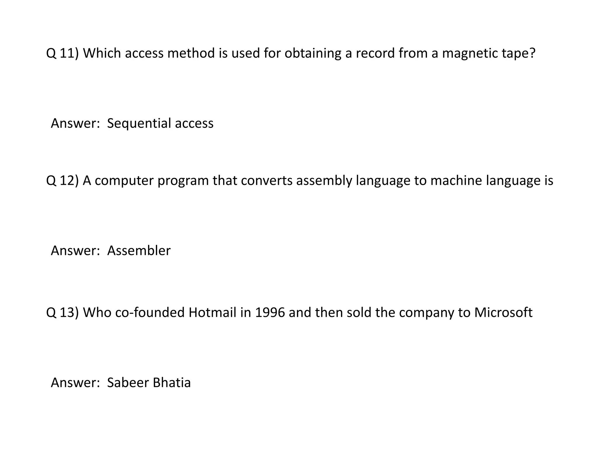 Q 11) Which access method is used for obtaining a record from a magnetic tape?
Answer: Sequential access
Q 12) A computer program that converts assembly language to machine language is
Answer: Assembler
Q 13) Who co-founded Hotmail in 1996 and then sold the company to Microsoft
Answer: Sabeer Bhatia
 
