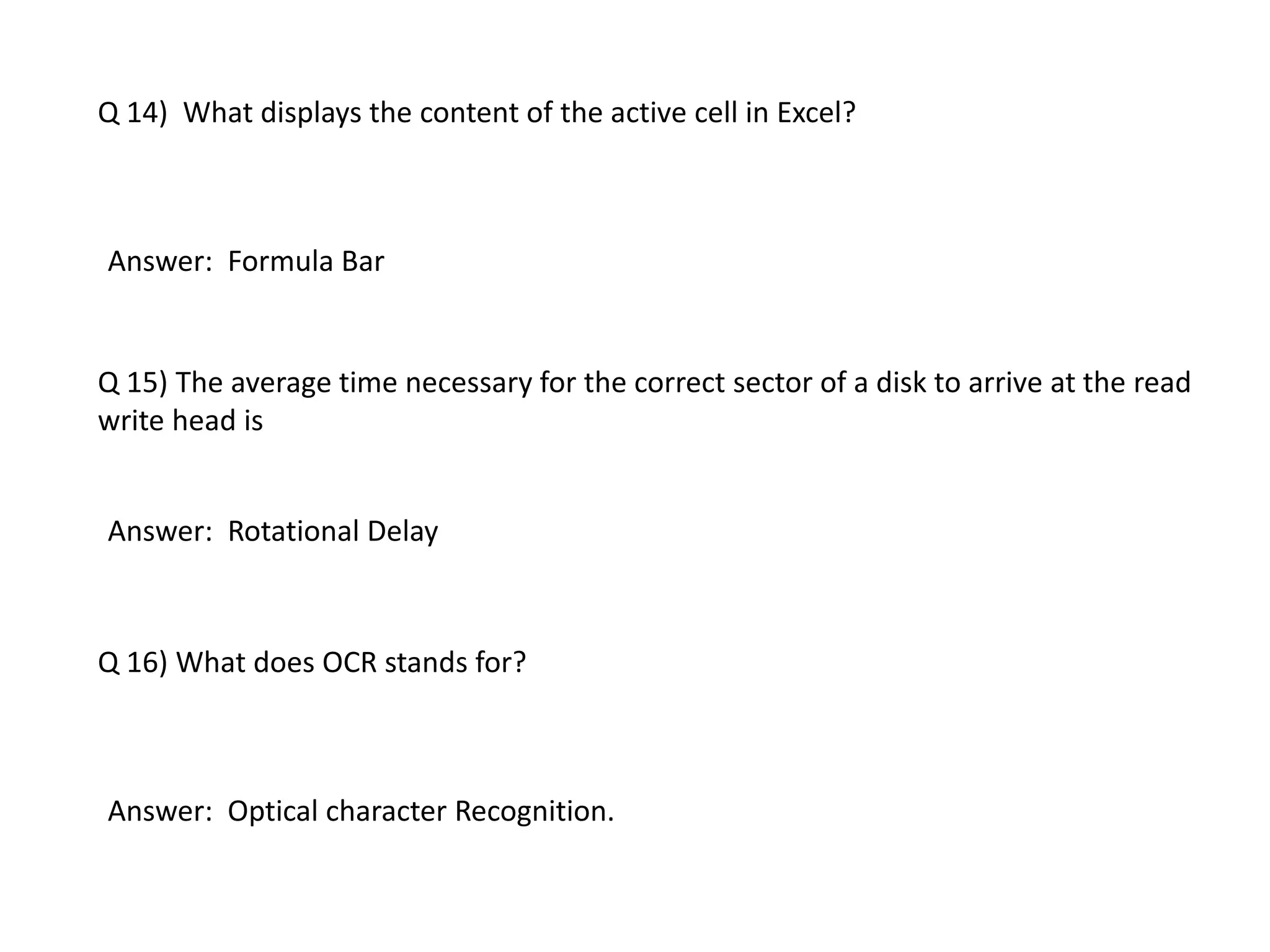 Q 14) What displays the content of the active cell in Excel?
Answer: Formula Bar
Q 15) The average time necessary for the correct sector of a disk to arrive at the read
write head is
Answer: Rotational Delay
Q 16) What does OCR stands for?
Answer: Optical character Recognition.
 