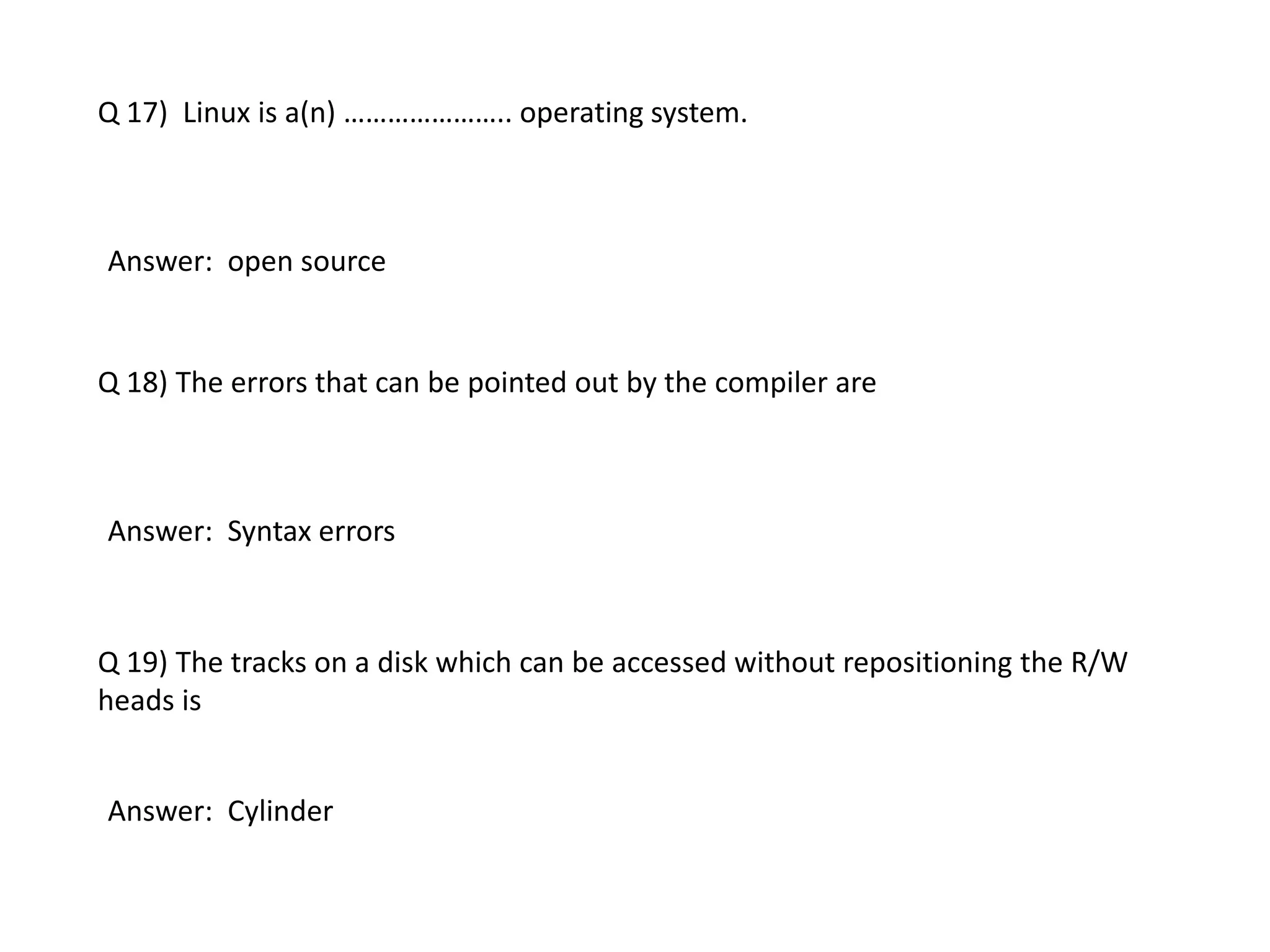 Q 17) Linux is a(n) ………………….. operating system.
Answer: open source
Q 18) The errors that can be pointed out by the compiler are
Answer: Syntax errors
Q 19) The tracks on a disk which can be accessed without repositioning the R/W
heads is
Answer: Cylinder
 
